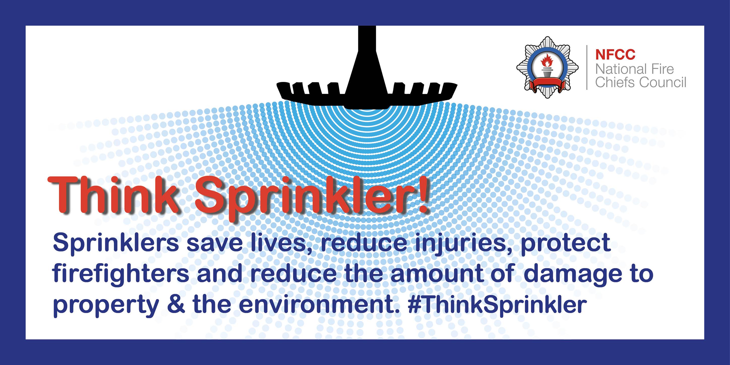 Think sprinkler! Sprinklers save lives, reduce injuries, protect firefighters and reduce the amount of damage to property and the environment